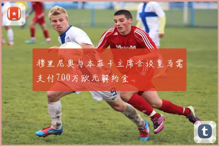 穆里尼奥与本菲卡主席会谈皇马需支付700万欧元解约金