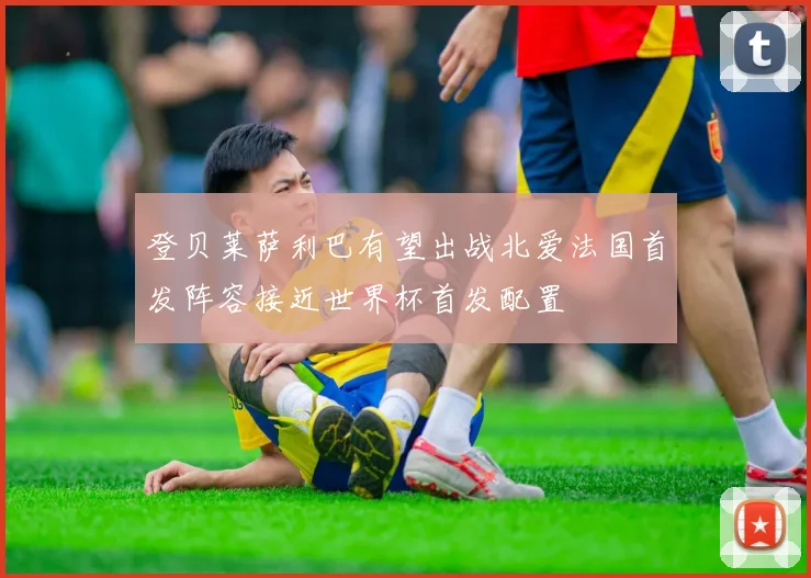 登贝莱萨利巴有望出战北爱法国首发阵容接近世界杯首发配置