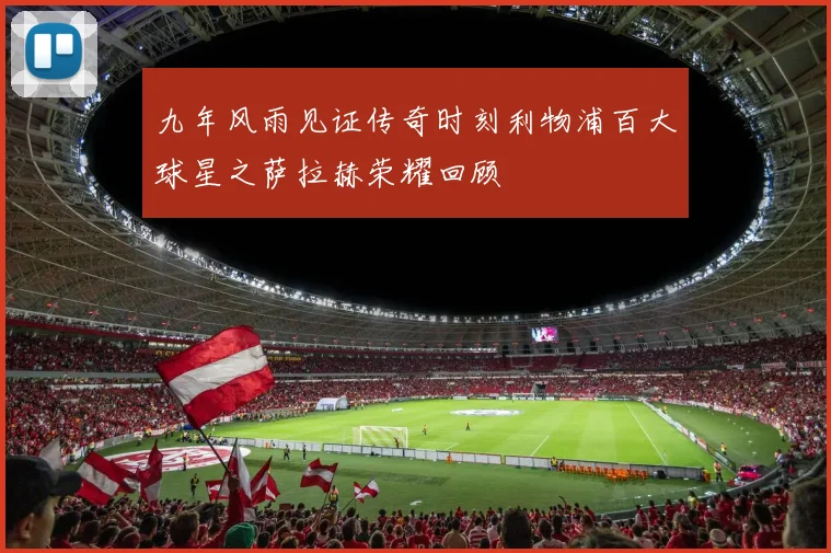九年风雨见证传奇时刻利物浦百大球星之萨拉赫荣耀回顾