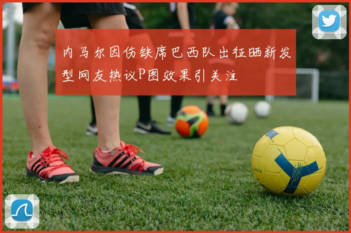 内马尔因伤缺席巴西队出征晒新发型网友热议P图效果引关注