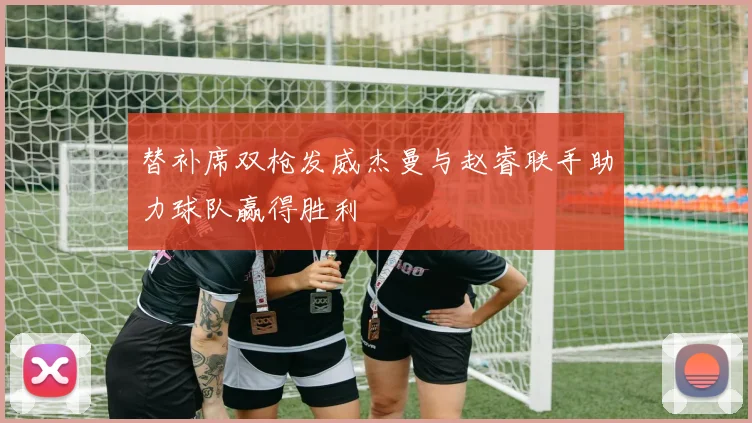 替补席双枪发威杰曼与赵睿联手助力球队赢得胜利