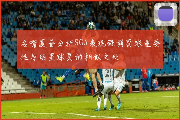 名嘴夏普分析SGA表现强调罚球重要性与明星球员的相似之处