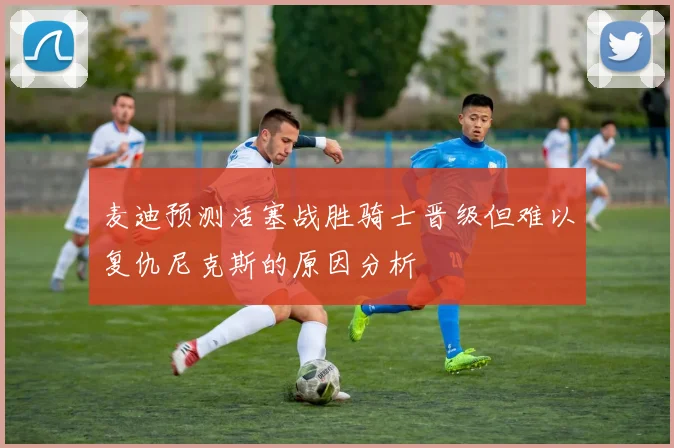 麦迪预测活塞战胜骑士晋级但难以复仇尼克斯的原因分析