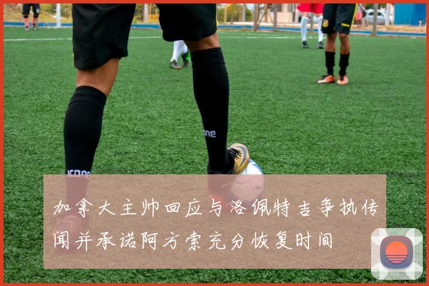 加拿大主帅回应与洛佩特吉争执传闻并承诺阿方索充分恢复时间
