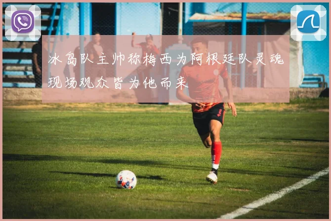 冰岛队主帅称梅西为阿根廷队灵魂现场观众皆为他而来