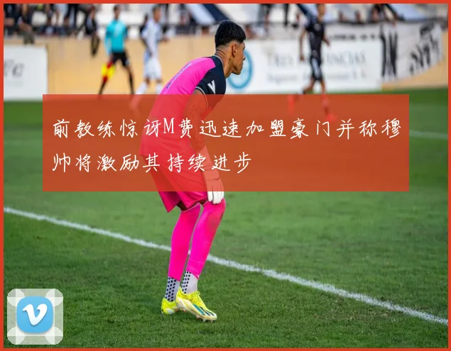 前教练惊讶M费迅速加盟豪门并称穆帅将激励其持续进步