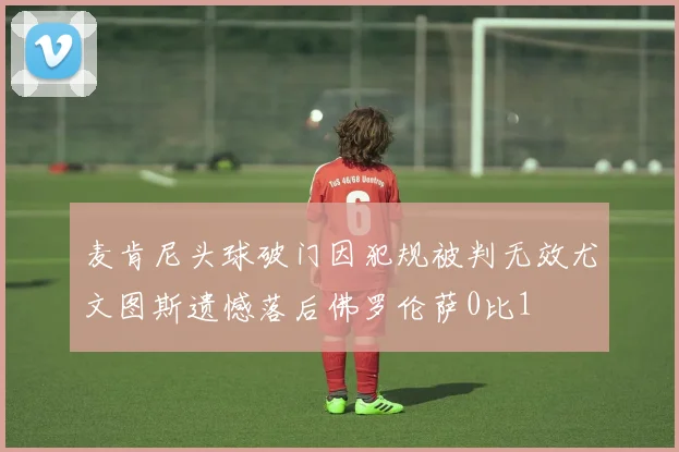 麦肯尼头球破门因犯规被判无效尤文图斯遗憾落后佛罗伦萨0比1