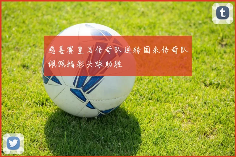 慈善赛皇马传奇队逆转国米传奇队佩佩精彩头球助胜