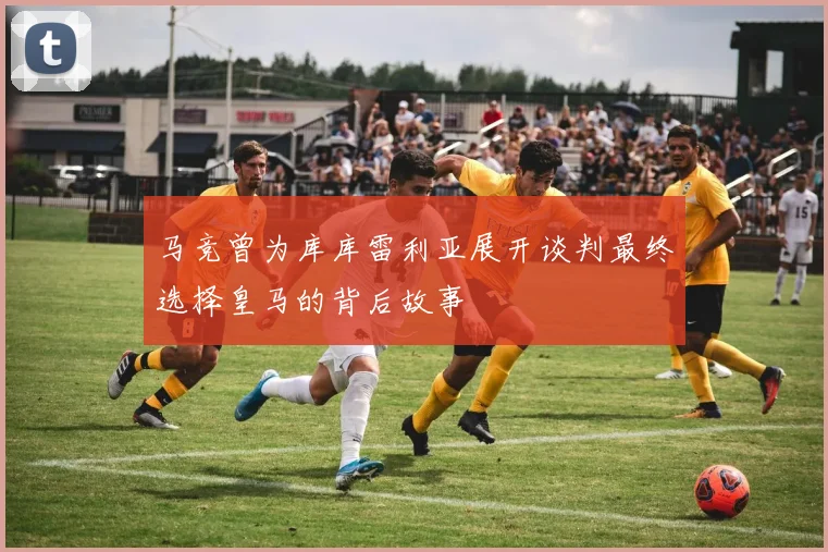 马竞曾为库库雷利亚展开谈判最终选择皇马的背后故事