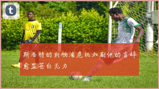 斯洛特的利物浦危机加剧他的言辞愈显苍白无力