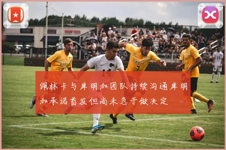 佩林卡与库明加团队持续沟通库明加承诺首发但尚未急于做决定